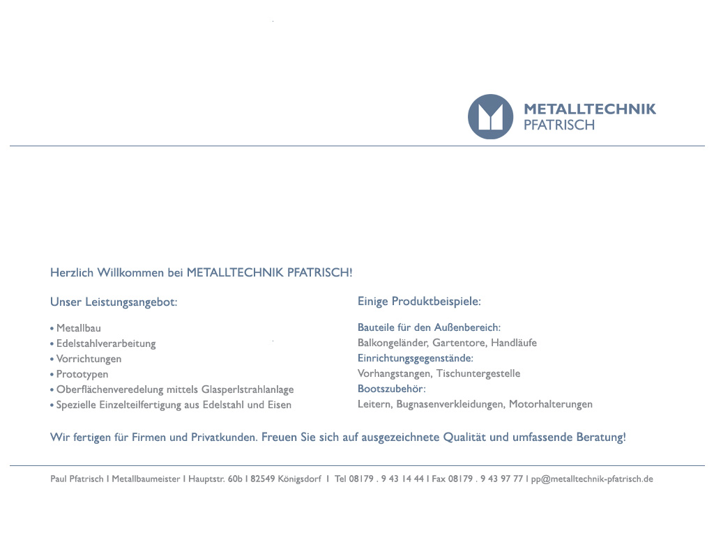 Willkommen bei Metalltechnik Pfatrisch!
Unser Leistungsangebot: Metallbau, Edelstahlverarbeitung, Vorrichtungen, Prototypen, Oberflächenveredelung mittels Glasperlstrahlanlage, Spezielle Einzelteilanfertigung aus Edelstahl und Eisen
Einige Produktbeispiele: Bauteile für den Außenbereich: Balkongeländer, Gartentore, Handläufe, Einrichtungsgegenstände: Vorhangstangen, Tischuntergestelle, Bootszubehör: Leitern, Bugnasenverkleidung, Motorhalterungen
Wir fertigen für Firmen und Privatkunden. Freuen Sie sich auf ausgezeichnete Qualität und umfassende Beratung!
Paul Pfatrisch | Metallbaumeister | Hauptstr. 60b | 82549 Königsdorf | Tel 08179.9431444 | Fax 08179.94397771 pp@metalltechnik-pfatrisch.de